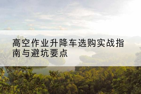 桃江升降车怎么选-高空作业升降车选购实战指南与避坑要点