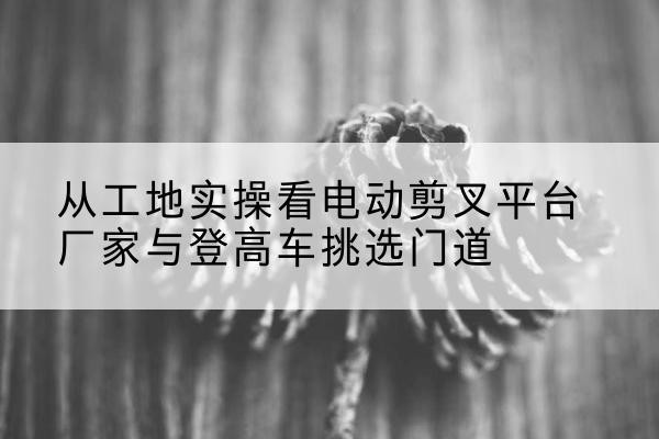 桃江电动剪叉升降平台厂家-从工地实操看电动剪叉平台厂家与登高车挑选门道