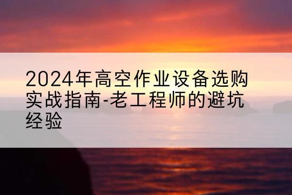 桃江高空作业升降机厂家推荐-2024年高空作业设备选购实战指南-老工程师的避坑经验