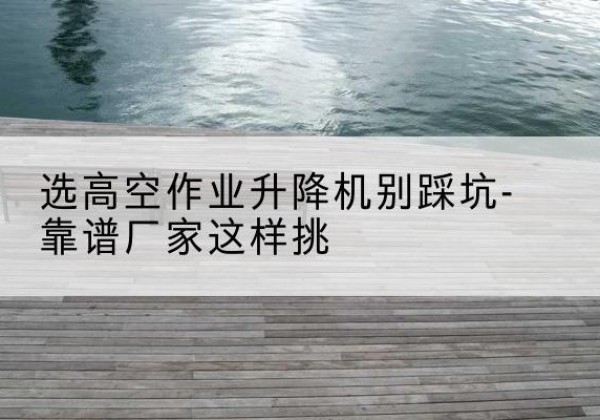 桃江剪叉式升降机厂家-选高空作业升降机别踩坑-靠谱厂家这样挑