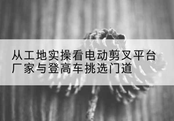 桃江电动剪叉升降平台厂家-从工地实操看电动剪叉平台厂家与登高车挑选门道