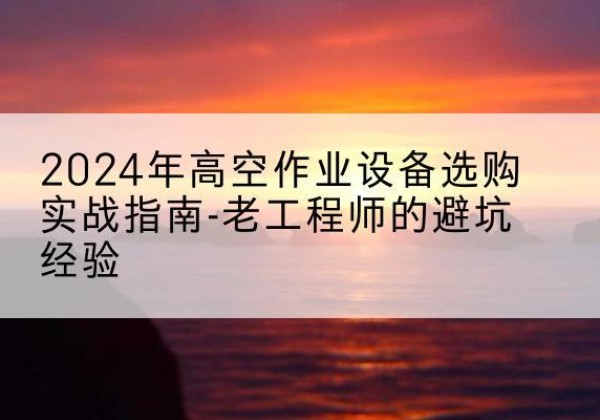 桃江高空作业升降机厂家推荐-2024年高空作业设备选购实战指南-老工程师的避坑经验