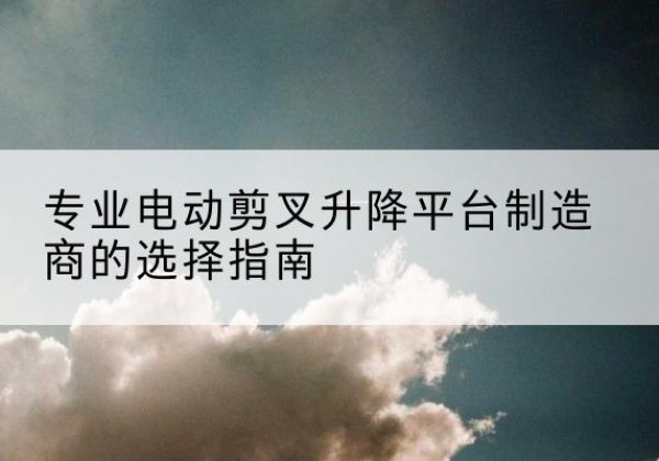 桃江电动剪叉升降平台厂家-专业电动剪叉升降平台制造商的选择指南